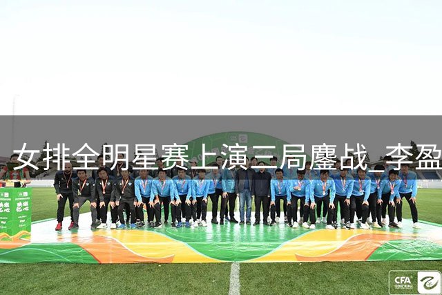 女排全明星赛上演三局鏖战 李盈莹领衔黄队险胜龚翔宇红队