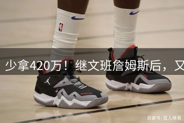 少拿420万！继文班詹姆斯后，又一个球员为总冠军而降薪