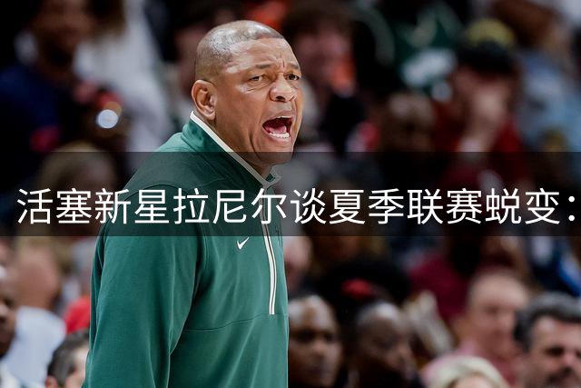 活塞新星拉尼尔谈夏季联赛蜕变：专注防守与进攻侵略性提升